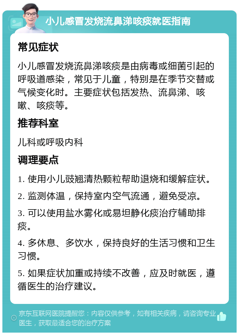 小儿感冒发烧流鼻涕咳痰就医指南 常见症状 小儿感冒发烧流鼻涕咳痰是由病毒或细菌引起的呼吸道感染，常见于儿童，特别是在季节交替或气候变化时。主要症状包括发热、流鼻涕、咳嗽、咳痰等。 推荐科室 儿科或呼吸内科 调理要点 1. 使用小儿豉翘清热颗粒帮助退烧和缓解症状。 2. 监测体温，保持室内空气流通，避免受凉。 3. 可以使用盐水雾化或易坦静化痰治疗辅助排痰。 4. 多休息、多饮水，保持良好的生活习惯和卫生习惯。 5. 如果症状加重或持续不改善，应及时就医，遵循医生的治疗建议。