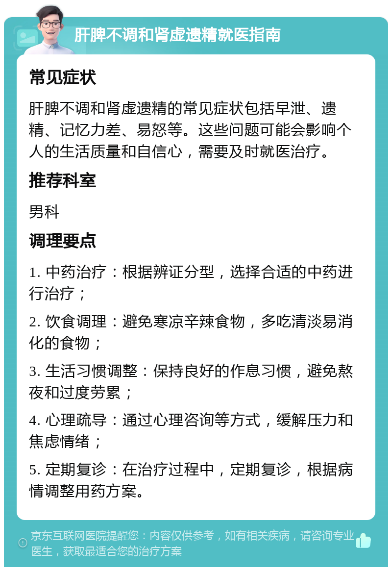 肝脾不调和肾虚遗精就医指南 常见症状 肝脾不调和肾虚遗精的常见症状包括早泄、遗精、记忆力差、易怒等。这些问题可能会影响个人的生活质量和自信心，需要及时就医治疗。 推荐科室 男科 调理要点 1. 中药治疗：根据辨证分型，选择合适的中药进行治疗； 2. 饮食调理：避免寒凉辛辣食物，多吃清淡易消化的食物； 3. 生活习惯调整：保持良好的作息习惯，避免熬夜和过度劳累； 4. 心理疏导：通过心理咨询等方式，缓解压力和焦虑情绪； 5. 定期复诊：在治疗过程中，定期复诊，根据病情调整用药方案。