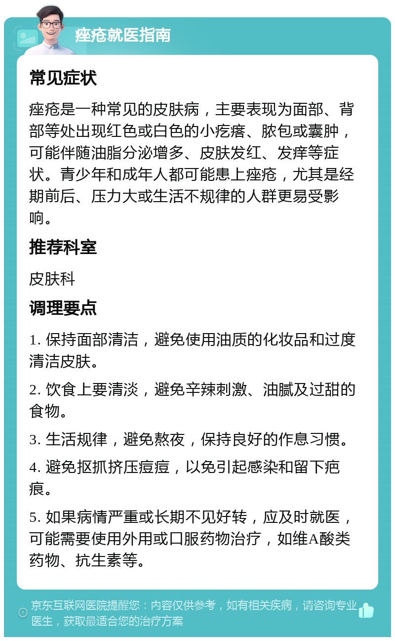 痤疮就医指南 常见症状 痤疮是一种常见的皮肤病，主要表现为面部、背部等处出现红色或白色的小疙瘩、脓包或囊肿，可能伴随油脂分泌增多、皮肤发红、发痒等症状。青少年和成年人都可能患上痤疮，尤其是经期前后、压力大或生活不规律的人群更易受影响。 推荐科室 皮肤科 调理要点 1. 保持面部清洁，避免使用油质的化妆品和过度清洁皮肤。 2. 饮食上要清淡，避免辛辣刺激、油腻及过甜的食物。 3. 生活规律，避免熬夜，保持良好的作息习惯。 4. 避免抠抓挤压痘痘，以免引起感染和留下疤痕。 5. 如果病情严重或长期不见好转，应及时就医，可能需要使用外用或口服药物治疗，如维A酸类药物、抗生素等。