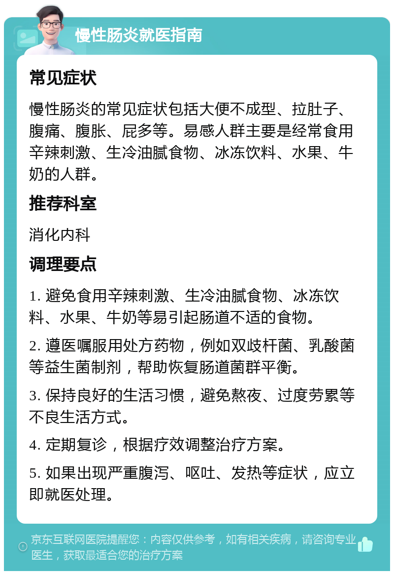 慢性肠炎就医指南 常见症状 慢性肠炎的常见症状包括大便不成型、拉肚子、腹痛、腹胀、屁多等。易感人群主要是经常食用辛辣刺激、生冷油腻食物、冰冻饮料、水果、牛奶的人群。 推荐科室 消化内科 调理要点 1. 避免食用辛辣刺激、生冷油腻食物、冰冻饮料、水果、牛奶等易引起肠道不适的食物。 2. 遵医嘱服用处方药物，例如双歧杆菌、乳酸菌等益生菌制剂，帮助恢复肠道菌群平衡。 3. 保持良好的生活习惯，避免熬夜、过度劳累等不良生活方式。 4. 定期复诊，根据疗效调整治疗方案。 5. 如果出现严重腹泻、呕吐、发热等症状，应立即就医处理。