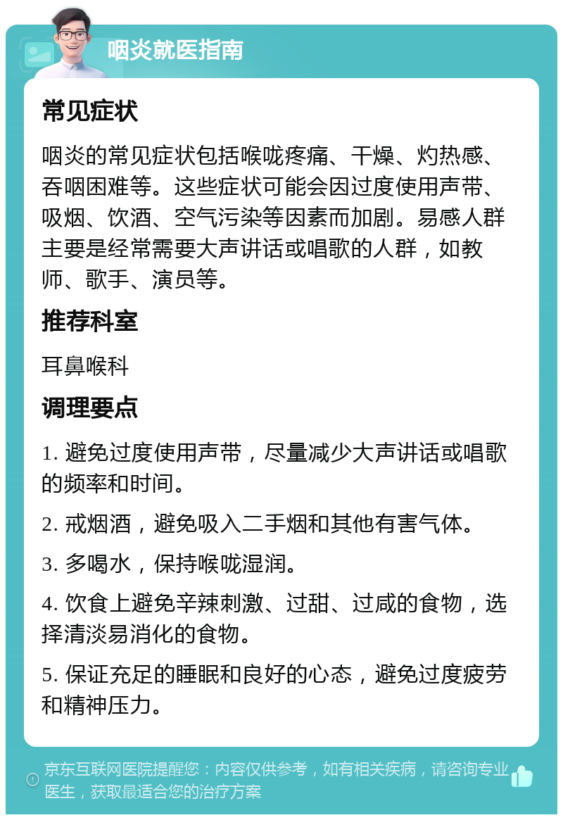 咽炎就医指南 常见症状 咽炎的常见症状包括喉咙疼痛、干燥、灼热感、吞咽困难等。这些症状可能会因过度使用声带、吸烟、饮酒、空气污染等因素而加剧。易感人群主要是经常需要大声讲话或唱歌的人群，如教师、歌手、演员等。 推荐科室 耳鼻喉科 调理要点 1. 避免过度使用声带，尽量减少大声讲话或唱歌的频率和时间。 2. 戒烟酒，避免吸入二手烟和其他有害气体。 3. 多喝水，保持喉咙湿润。 4. 饮食上避免辛辣刺激、过甜、过咸的食物，选择清淡易消化的食物。 5. 保证充足的睡眠和良好的心态，避免过度疲劳和精神压力。