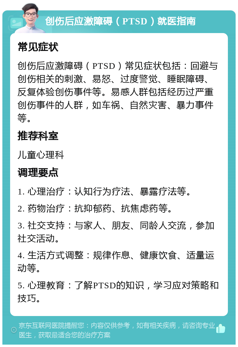 创伤后应激障碍（PTSD）就医指南 常见症状 创伤后应激障碍（PTSD）常见症状包括：回避与创伤相关的刺激、易怒、过度警觉、睡眠障碍、反复体验创伤事件等。易感人群包括经历过严重创伤事件的人群，如车祸、自然灾害、暴力事件等。 推荐科室 儿童心理科 调理要点 1. 心理治疗：认知行为疗法、暴露疗法等。 2. 药物治疗：抗抑郁药、抗焦虑药等。 3. 社交支持：与家人、朋友、同龄人交流，参加社交活动。 4. 生活方式调整：规律作息、健康饮食、适量运动等。 5. 心理教育：了解PTSD的知识，学习应对策略和技巧。