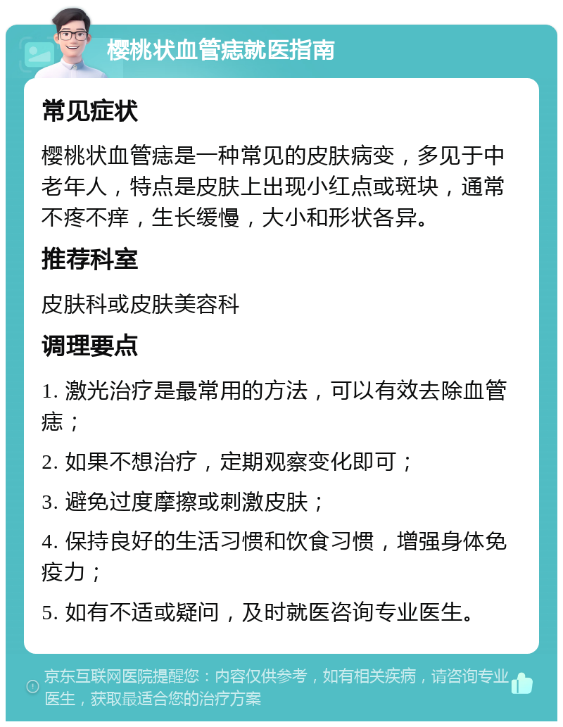 樱桃状血管痣就医指南 常见症状 樱桃状血管痣是一种常见的皮肤病变，多见于中老年人，特点是皮肤上出现小红点或斑块，通常不疼不痒，生长缓慢，大小和形状各异。 推荐科室 皮肤科或皮肤美容科 调理要点 1. 激光治疗是最常用的方法，可以有效去除血管痣； 2. 如果不想治疗，定期观察变化即可； 3. 避免过度摩擦或刺激皮肤； 4. 保持良好的生活习惯和饮食习惯，增强身体免疫力； 5. 如有不适或疑问，及时就医咨询专业医生。