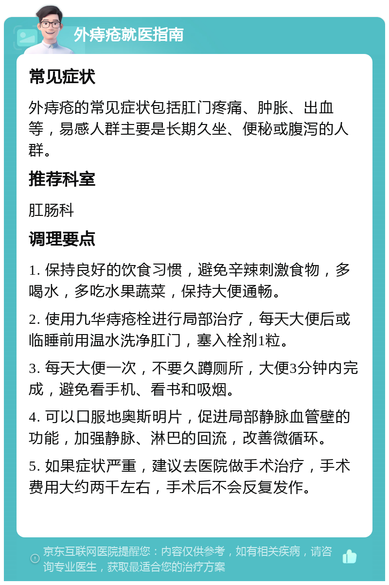 外痔疮就医指南 常见症状 外痔疮的常见症状包括肛门疼痛、肿胀、出血等，易感人群主要是长期久坐、便秘或腹泻的人群。 推荐科室 肛肠科 调理要点 1. 保持良好的饮食习惯，避免辛辣刺激食物，多喝水，多吃水果蔬菜，保持大便通畅。 2. 使用九华痔疮栓进行局部治疗，每天大便后或临睡前用温水洗净肛门，塞入栓剂1粒。 3. 每天大便一次，不要久蹲厕所，大便3分钟内完成，避免看手机、看书和吸烟。 4. 可以口服地奥斯明片，促进局部静脉血管壁的功能，加强静脉、淋巴的回流，改善微循环。 5. 如果症状严重，建议去医院做手术治疗，手术费用大约两千左右，手术后不会反复发作。