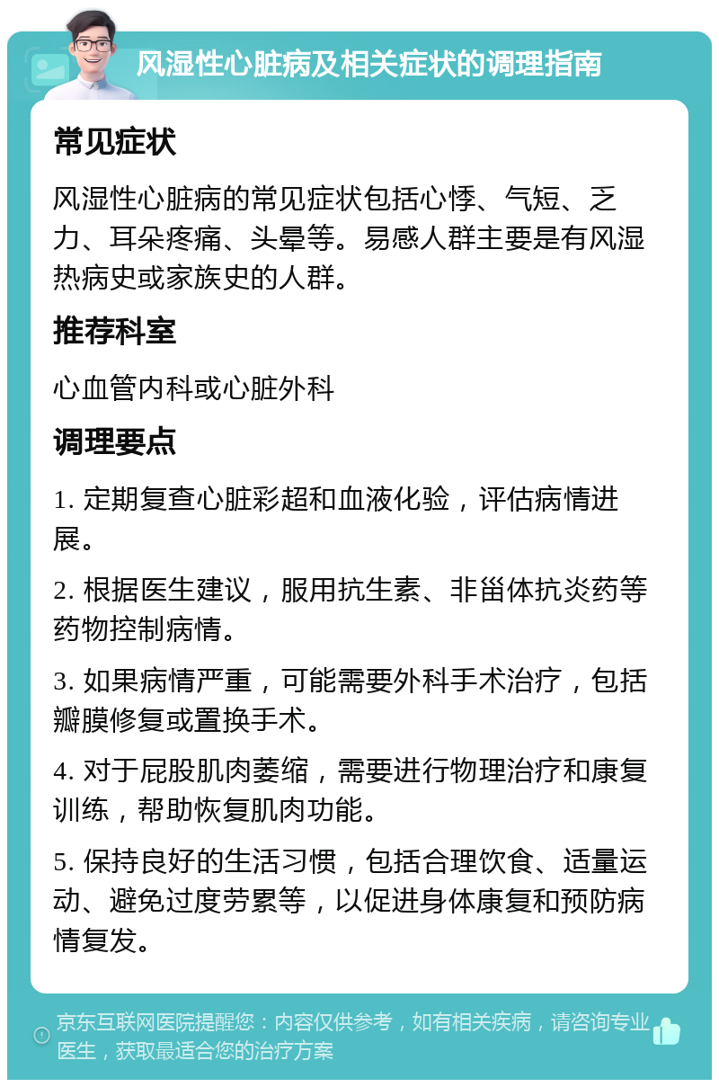 风湿性心脏病及相关症状的调理指南 常见症状 风湿性心脏病的常见症状包括心悸、气短、乏力、耳朵疼痛、头晕等。易感人群主要是有风湿热病史或家族史的人群。 推荐科室 心血管内科或心脏外科 调理要点 1. 定期复查心脏彩超和血液化验，评估病情进展。 2. 根据医生建议，服用抗生素、非甾体抗炎药等药物控制病情。 3. 如果病情严重，可能需要外科手术治疗，包括瓣膜修复或置换手术。 4. 对于屁股肌肉萎缩，需要进行物理治疗和康复训练，帮助恢复肌肉功能。 5. 保持良好的生活习惯，包括合理饮食、适量运动、避免过度劳累等，以促进身体康复和预防病情复发。