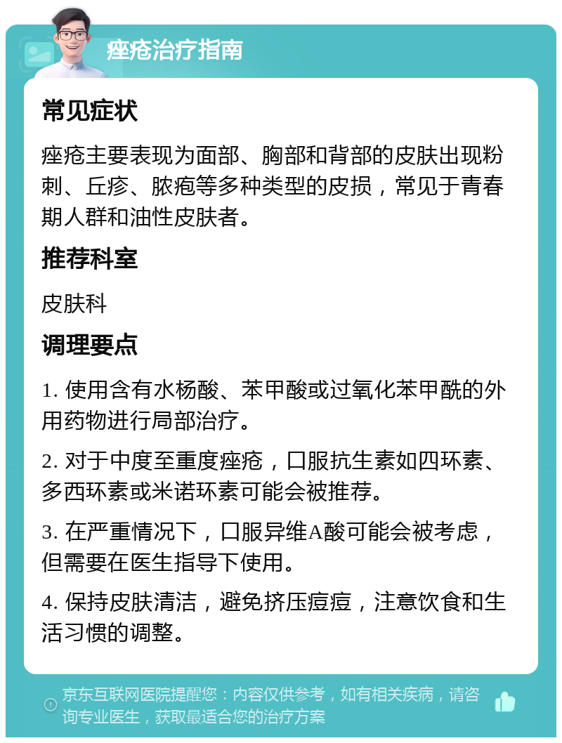 痤疮治疗指南 常见症状 痤疮主要表现为面部、胸部和背部的皮肤出现粉刺、丘疹、脓疱等多种类型的皮损，常见于青春期人群和油性皮肤者。 推荐科室 皮肤科 调理要点 1. 使用含有水杨酸、苯甲酸或过氧化苯甲酰的外用药物进行局部治疗。 2. 对于中度至重度痤疮，口服抗生素如四环素、多西环素或米诺环素可能会被推荐。 3. 在严重情况下，口服异维A酸可能会被考虑，但需要在医生指导下使用。 4. 保持皮肤清洁，避免挤压痘痘，注意饮食和生活习惯的调整。