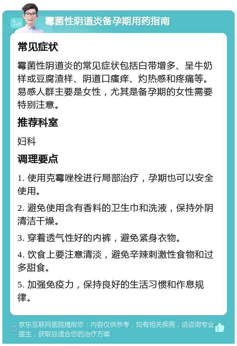 霉菌性阴道炎备孕期用药指南 常见症状 霉菌性阴道炎的常见症状包括白带增多、呈牛奶样或豆腐渣样、阴道口瘙痒、灼热感和疼痛等。易感人群主要是女性，尤其是备孕期的女性需要特别注意。 推荐科室 妇科 调理要点 1. 使用克霉唑栓进行局部治疗，孕期也可以安全使用。 2. 避免使用含有香料的卫生巾和洗液，保持外阴清洁干燥。 3. 穿着透气性好的内裤，避免紧身衣物。 4. 饮食上要注意清淡，避免辛辣刺激性食物和过多甜食。 5. 加强免疫力，保持良好的生活习惯和作息规律。