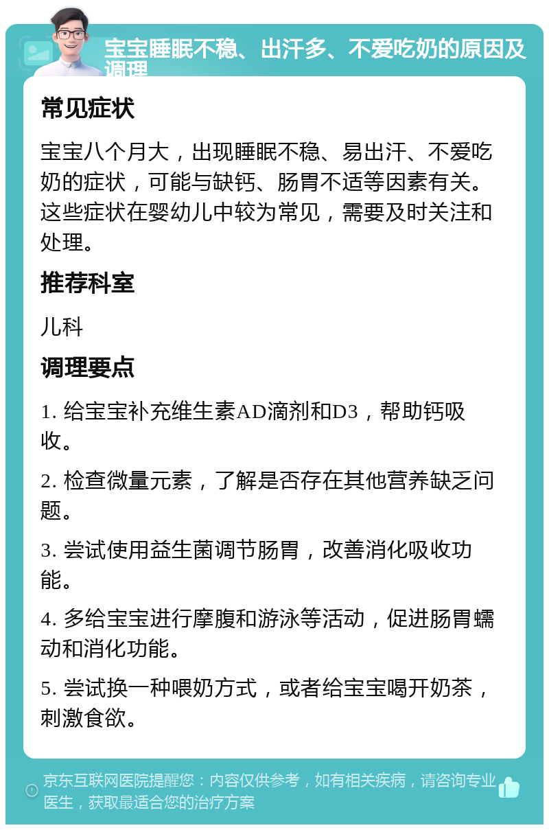 宝宝睡眠不稳、出汗多、不爱吃奶的原因及调理 常见症状 宝宝八个月大，出现睡眠不稳、易出汗、不爱吃奶的症状，可能与缺钙、肠胃不适等因素有关。这些症状在婴幼儿中较为常见，需要及时关注和处理。 推荐科室 儿科 调理要点 1. 给宝宝补充维生素AD滴剂和D3，帮助钙吸收。 2. 检查微量元素，了解是否存在其他营养缺乏问题。 3. 尝试使用益生菌调节肠胃，改善消化吸收功能。 4. 多给宝宝进行摩腹和游泳等活动，促进肠胃蠕动和消化功能。 5. 尝试换一种喂奶方式，或者给宝宝喝开奶茶，刺激食欲。