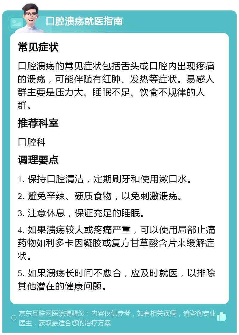 口腔溃疡就医指南 常见症状 口腔溃疡的常见症状包括舌头或口腔内出现疼痛的溃疡，可能伴随有红肿、发热等症状。易感人群主要是压力大、睡眠不足、饮食不规律的人群。 推荐科室 口腔科 调理要点 1. 保持口腔清洁，定期刷牙和使用漱口水。 2. 避免辛辣、硬质食物，以免刺激溃疡。 3. 注意休息，保证充足的睡眠。 4. 如果溃疡较大或疼痛严重，可以使用局部止痛药物如利多卡因凝胶或复方甘草酸含片来缓解症状。 5. 如果溃疡长时间不愈合，应及时就医，以排除其他潜在的健康问题。