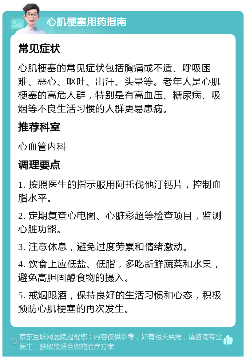 心肌梗塞用药指南 常见症状 心肌梗塞的常见症状包括胸痛或不适、呼吸困难、恶心、呕吐、出汗、头晕等。老年人是心肌梗塞的高危人群，特别是有高血压、糖尿病、吸烟等不良生活习惯的人群更易患病。 推荐科室 心血管内科 调理要点 1. 按照医生的指示服用阿托伐他汀钙片，控制血脂水平。 2. 定期复查心电图、心脏彩超等检查项目，监测心脏功能。 3. 注意休息，避免过度劳累和情绪激动。 4. 饮食上应低盐、低脂，多吃新鲜蔬菜和水果，避免高胆固醇食物的摄入。 5. 戒烟限酒，保持良好的生活习惯和心态，积极预防心肌梗塞的再次发生。