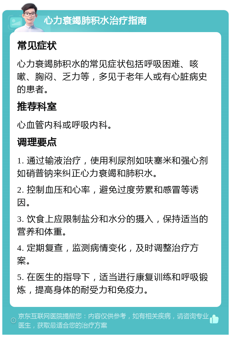 心力衰竭肺积水治疗指南 常见症状 心力衰竭肺积水的常见症状包括呼吸困难、咳嗽、胸闷、乏力等，多见于老年人或有心脏病史的患者。 推荐科室 心血管内科或呼吸内科。 调理要点 1. 通过输液治疗，使用利尿剂如呋塞米和强心剂如硝普钠来纠正心力衰竭和肺积水。 2. 控制血压和心率，避免过度劳累和感冒等诱因。 3. 饮食上应限制盐分和水分的摄入，保持适当的营养和体重。 4. 定期复查，监测病情变化，及时调整治疗方案。 5. 在医生的指导下，适当进行康复训练和呼吸锻炼，提高身体的耐受力和免疫力。