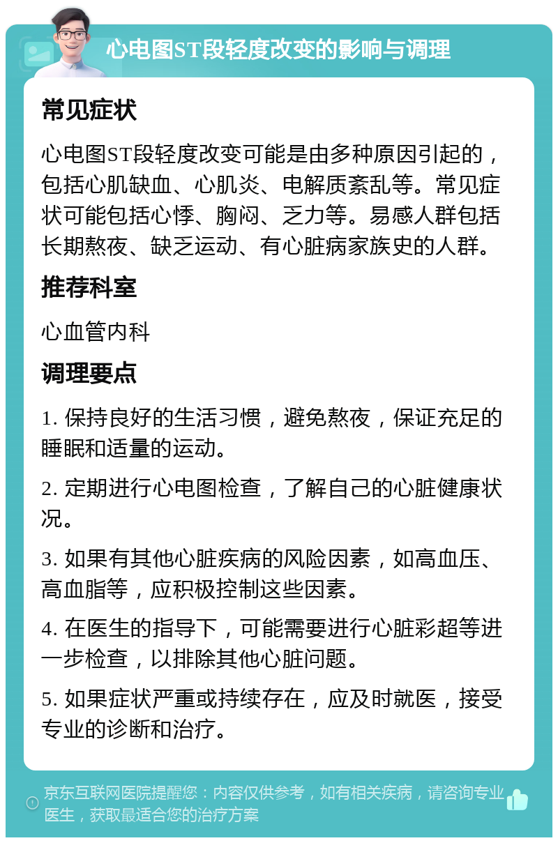 心电图ST段轻度改变的影响与调理 常见症状 心电图ST段轻度改变可能是由多种原因引起的，包括心肌缺血、心肌炎、电解质紊乱等。常见症状可能包括心悸、胸闷、乏力等。易感人群包括长期熬夜、缺乏运动、有心脏病家族史的人群。 推荐科室 心血管内科 调理要点 1. 保持良好的生活习惯，避免熬夜，保证充足的睡眠和适量的运动。 2. 定期进行心电图检查，了解自己的心脏健康状况。 3. 如果有其他心脏疾病的风险因素，如高血压、高血脂等，应积极控制这些因素。 4. 在医生的指导下，可能需要进行心脏彩超等进一步检查，以排除其他心脏问题。 5. 如果症状严重或持续存在，应及时就医，接受专业的诊断和治疗。