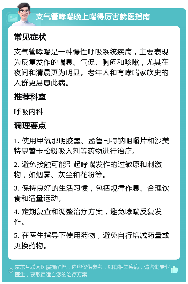 支气管哮喘晚上喘得厉害就医指南 常见症状 支气管哮喘是一种慢性呼吸系统疾病，主要表现为反复发作的喘息、气促、胸闷和咳嗽，尤其在夜间和清晨更为明显。老年人和有哮喘家族史的人群更易患此病。 推荐科室 呼吸内科 调理要点 1. 使用甲氧那明胶囊、孟鲁司特钠咀嚼片和沙美特罗替卡松粉吸入剂等药物进行治疗。 2. 避免接触可能引起哮喘发作的过敏原和刺激物，如烟雾、灰尘和花粉等。 3. 保持良好的生活习惯，包括规律作息、合理饮食和适量运动。 4. 定期复查和调整治疗方案，避免哮喘反复发作。 5. 在医生指导下使用药物，避免自行增减药量或更换药物。