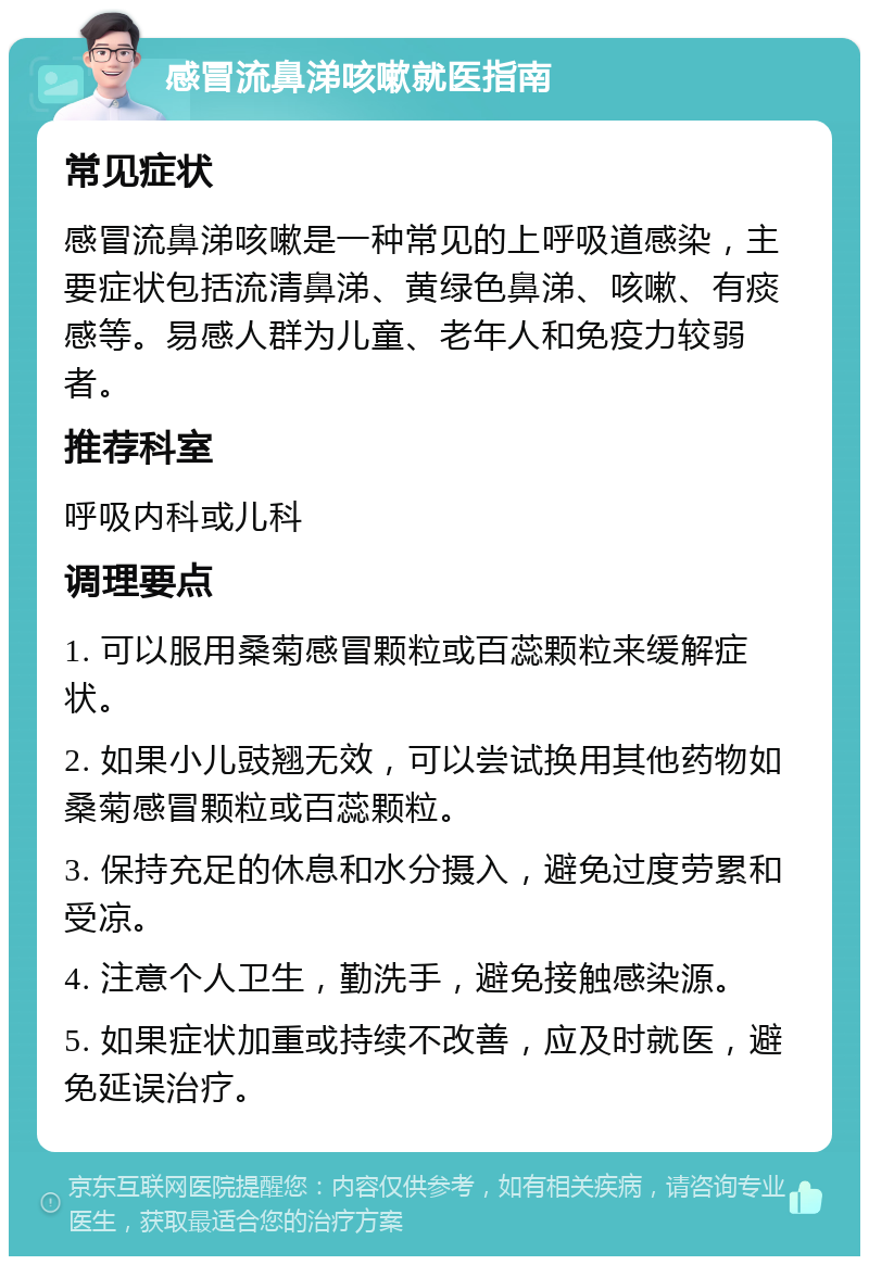 感冒流鼻涕咳嗽就医指南 常见症状 感冒流鼻涕咳嗽是一种常见的上呼吸道感染，主要症状包括流清鼻涕、黄绿色鼻涕、咳嗽、有痰感等。易感人群为儿童、老年人和免疫力较弱者。 推荐科室 呼吸内科或儿科 调理要点 1. 可以服用桑菊感冒颗粒或百蕊颗粒来缓解症状。 2. 如果小儿豉翘无效，可以尝试换用其他药物如桑菊感冒颗粒或百蕊颗粒。 3. 保持充足的休息和水分摄入，避免过度劳累和受凉。 4. 注意个人卫生，勤洗手，避免接触感染源。 5. 如果症状加重或持续不改善，应及时就医，避免延误治疗。