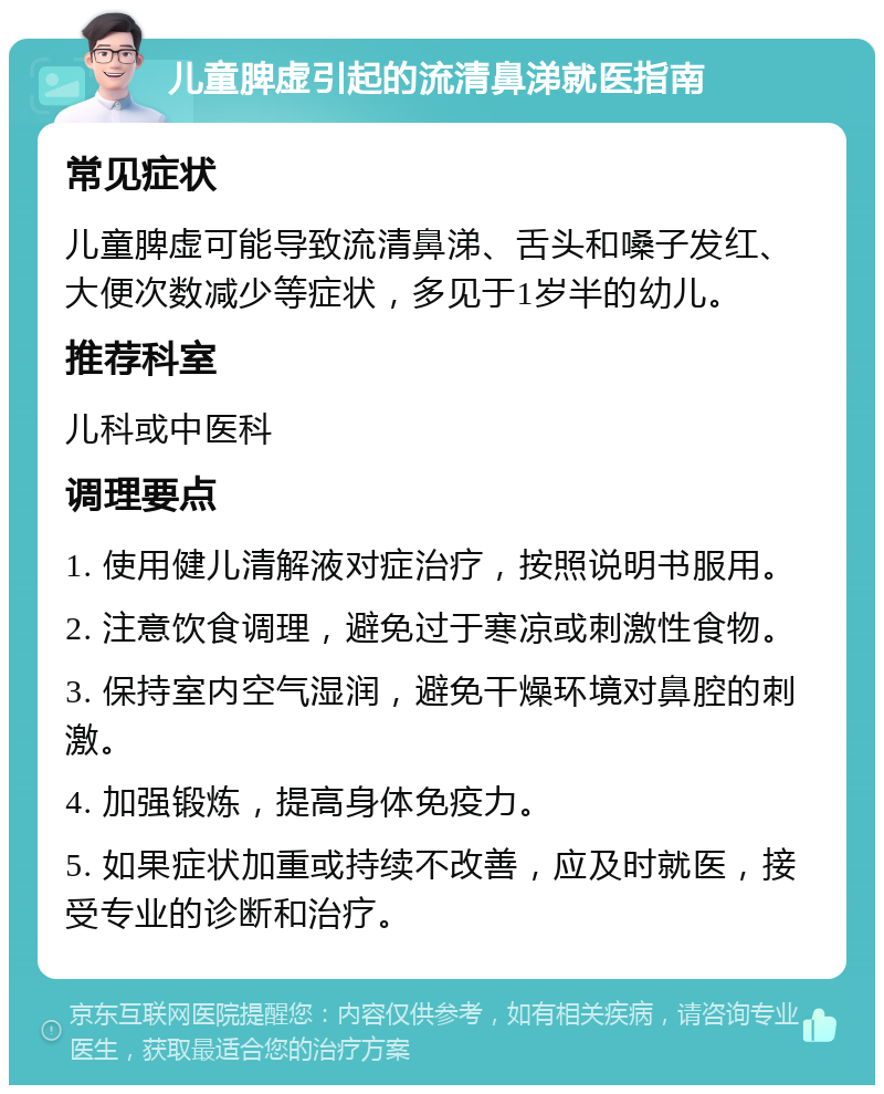 儿童脾虚引起的流清鼻涕就医指南 常见症状 儿童脾虚可能导致流清鼻涕、舌头和嗓子发红、大便次数减少等症状，多见于1岁半的幼儿。 推荐科室 儿科或中医科 调理要点 1. 使用健儿清解液对症治疗，按照说明书服用。 2. 注意饮食调理，避免过于寒凉或刺激性食物。 3. 保持室内空气湿润，避免干燥环境对鼻腔的刺激。 4. 加强锻炼，提高身体免疫力。 5. 如果症状加重或持续不改善，应及时就医，接受专业的诊断和治疗。