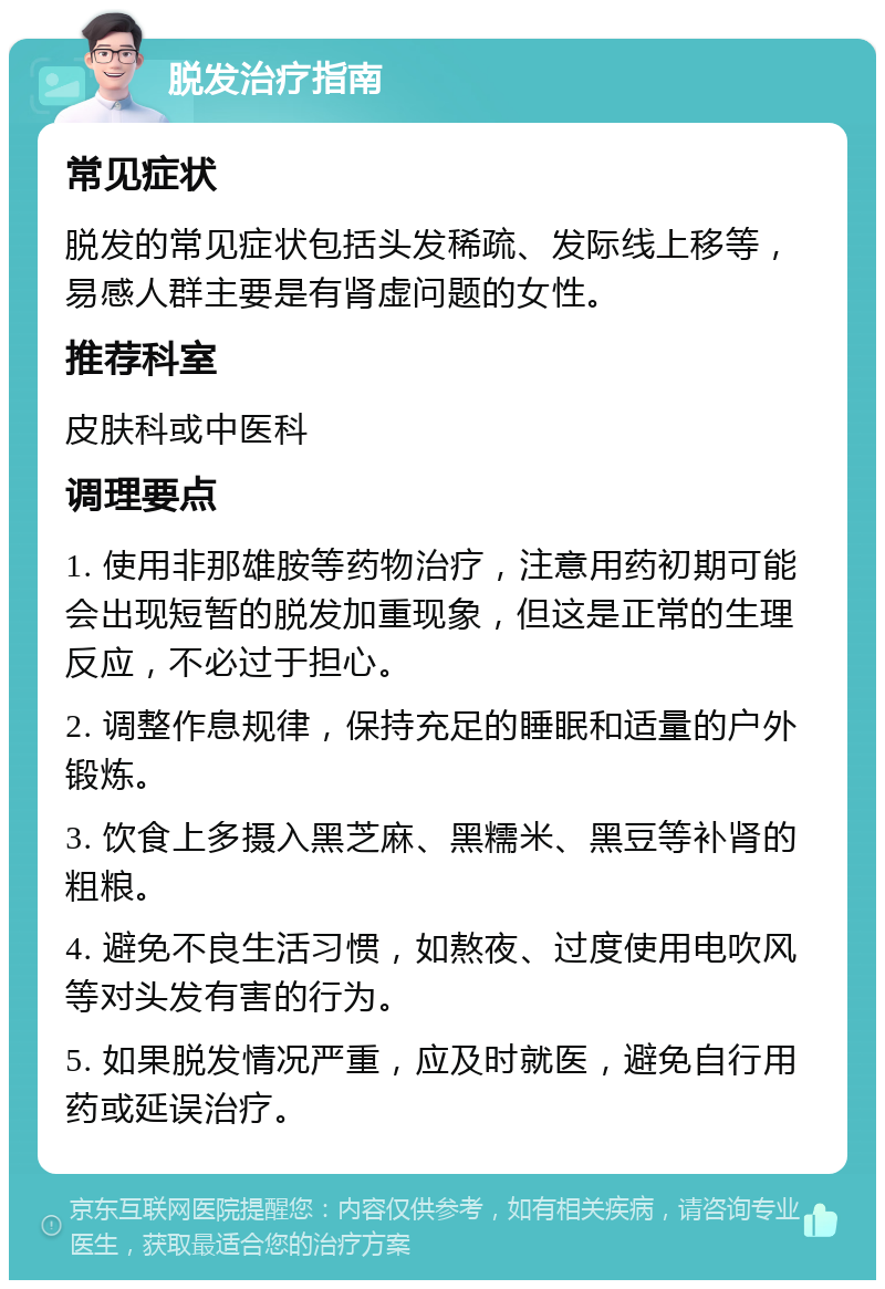 脱发治疗指南 常见症状 脱发的常见症状包括头发稀疏、发际线上移等，易感人群主要是有肾虚问题的女性。 推荐科室 皮肤科或中医科 调理要点 1. 使用非那雄胺等药物治疗，注意用药初期可能会出现短暂的脱发加重现象，但这是正常的生理反应，不必过于担心。 2. 调整作息规律，保持充足的睡眠和适量的户外锻炼。 3. 饮食上多摄入黑芝麻、黑糯米、黑豆等补肾的粗粮。 4. 避免不良生活习惯，如熬夜、过度使用电吹风等对头发有害的行为。 5. 如果脱发情况严重，应及时就医，避免自行用药或延误治疗。