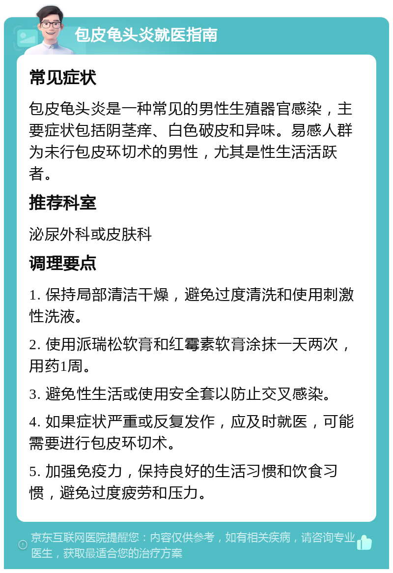 包皮龟头炎就医指南 常见症状 包皮龟头炎是一种常见的男性生殖器官感染，主要症状包括阴茎痒、白色破皮和异味。易感人群为未行包皮环切术的男性，尤其是性生活活跃者。 推荐科室 泌尿外科或皮肤科 调理要点 1. 保持局部清洁干燥，避免过度清洗和使用刺激性洗液。 2. 使用派瑞松软膏和红霉素软膏涂抹一天两次，用药1周。 3. 避免性生活或使用安全套以防止交叉感染。 4. 如果症状严重或反复发作，应及时就医，可能需要进行包皮环切术。 5. 加强免疫力，保持良好的生活习惯和饮食习惯，避免过度疲劳和压力。