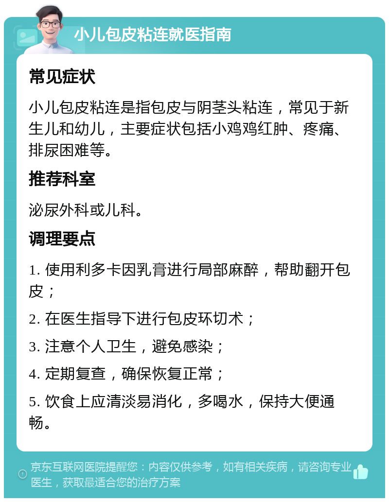 小儿包皮粘连就医指南 常见症状 小儿包皮粘连是指包皮与阴茎头粘连，常见于新生儿和幼儿，主要症状包括小鸡鸡红肿、疼痛、排尿困难等。 推荐科室 泌尿外科或儿科。 调理要点 1. 使用利多卡因乳膏进行局部麻醉，帮助翻开包皮； 2. 在医生指导下进行包皮环切术； 3. 注意个人卫生，避免感染； 4. 定期复查，确保恢复正常； 5. 饮食上应清淡易消化，多喝水，保持大便通畅。