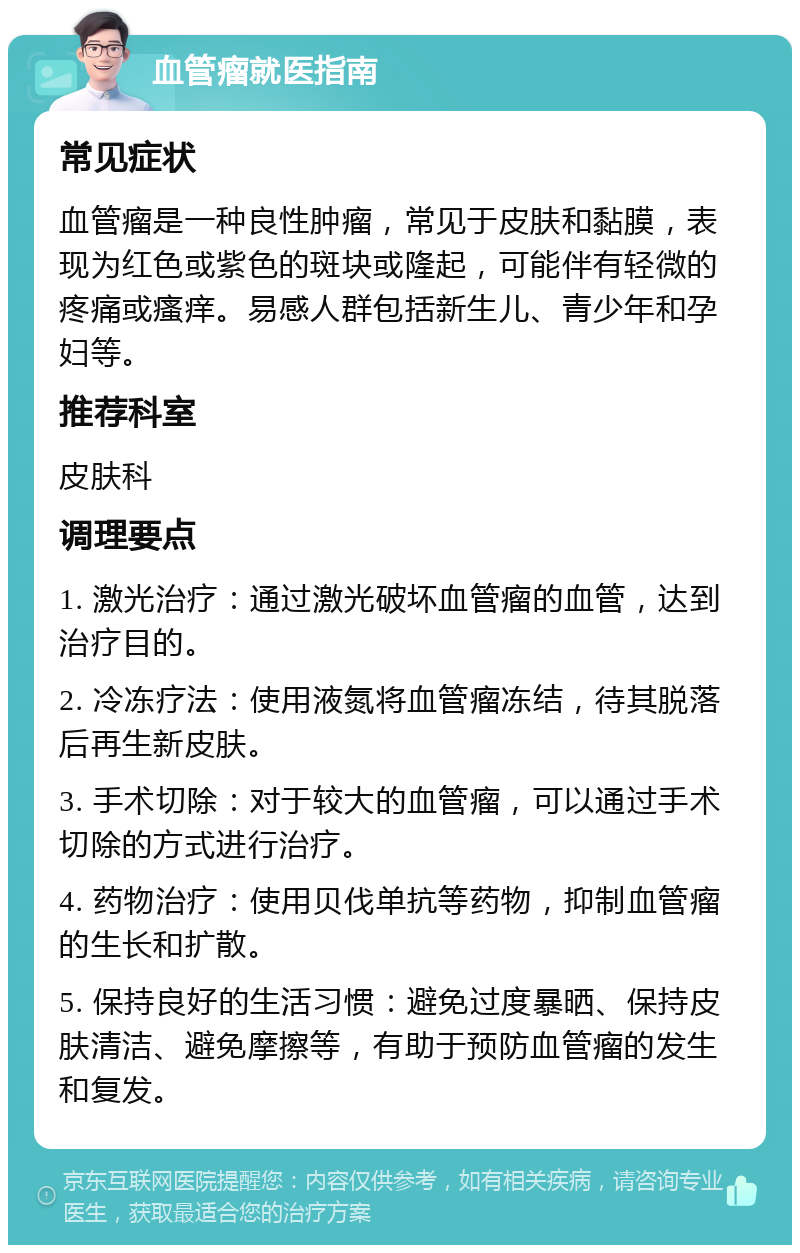 血管瘤就医指南 常见症状 血管瘤是一种良性肿瘤，常见于皮肤和黏膜，表现为红色或紫色的斑块或隆起，可能伴有轻微的疼痛或瘙痒。易感人群包括新生儿、青少年和孕妇等。 推荐科室 皮肤科 调理要点 1. 激光治疗：通过激光破坏血管瘤的血管，达到治疗目的。 2. 冷冻疗法：使用液氮将血管瘤冻结，待其脱落后再生新皮肤。 3. 手术切除：对于较大的血管瘤，可以通过手术切除的方式进行治疗。 4. 药物治疗：使用贝伐单抗等药物，抑制血管瘤的生长和扩散。 5. 保持良好的生活习惯：避免过度暴晒、保持皮肤清洁、避免摩擦等，有助于预防血管瘤的发生和复发。