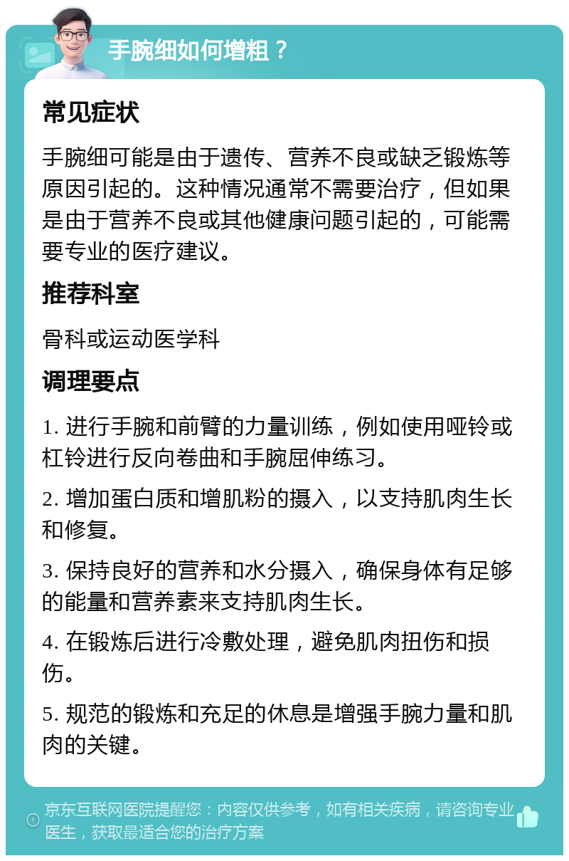 手腕细如何增粗？ 常见症状 手腕细可能是由于遗传、营养不良或缺乏锻炼等原因引起的。这种情况通常不需要治疗，但如果是由于营养不良或其他健康问题引起的，可能需要专业的医疗建议。 推荐科室 骨科或运动医学科 调理要点 1. 进行手腕和前臂的力量训练，例如使用哑铃或杠铃进行反向卷曲和手腕屈伸练习。 2. 增加蛋白质和增肌粉的摄入，以支持肌肉生长和修复。 3. 保持良好的营养和水分摄入，确保身体有足够的能量和营养素来支持肌肉生长。 4. 在锻炼后进行冷敷处理，避免肌肉扭伤和损伤。 5. 规范的锻炼和充足的休息是增强手腕力量和肌肉的关键。