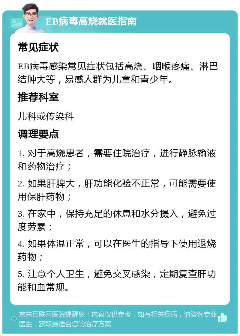 EB病毒高烧就医指南 常见症状 EB病毒感染常见症状包括高烧、咽喉疼痛、淋巴结肿大等，易感人群为儿童和青少年。 推荐科室 儿科或传染科 调理要点 1. 对于高烧患者，需要住院治疗，进行静脉输液和药物治疗； 2. 如果肝脾大，肝功能化验不正常，可能需要使用保肝药物； 3. 在家中，保持充足的休息和水分摄入，避免过度劳累； 4. 如果体温正常，可以在医生的指导下使用退烧药物； 5. 注意个人卫生，避免交叉感染，定期复查肝功能和血常规。