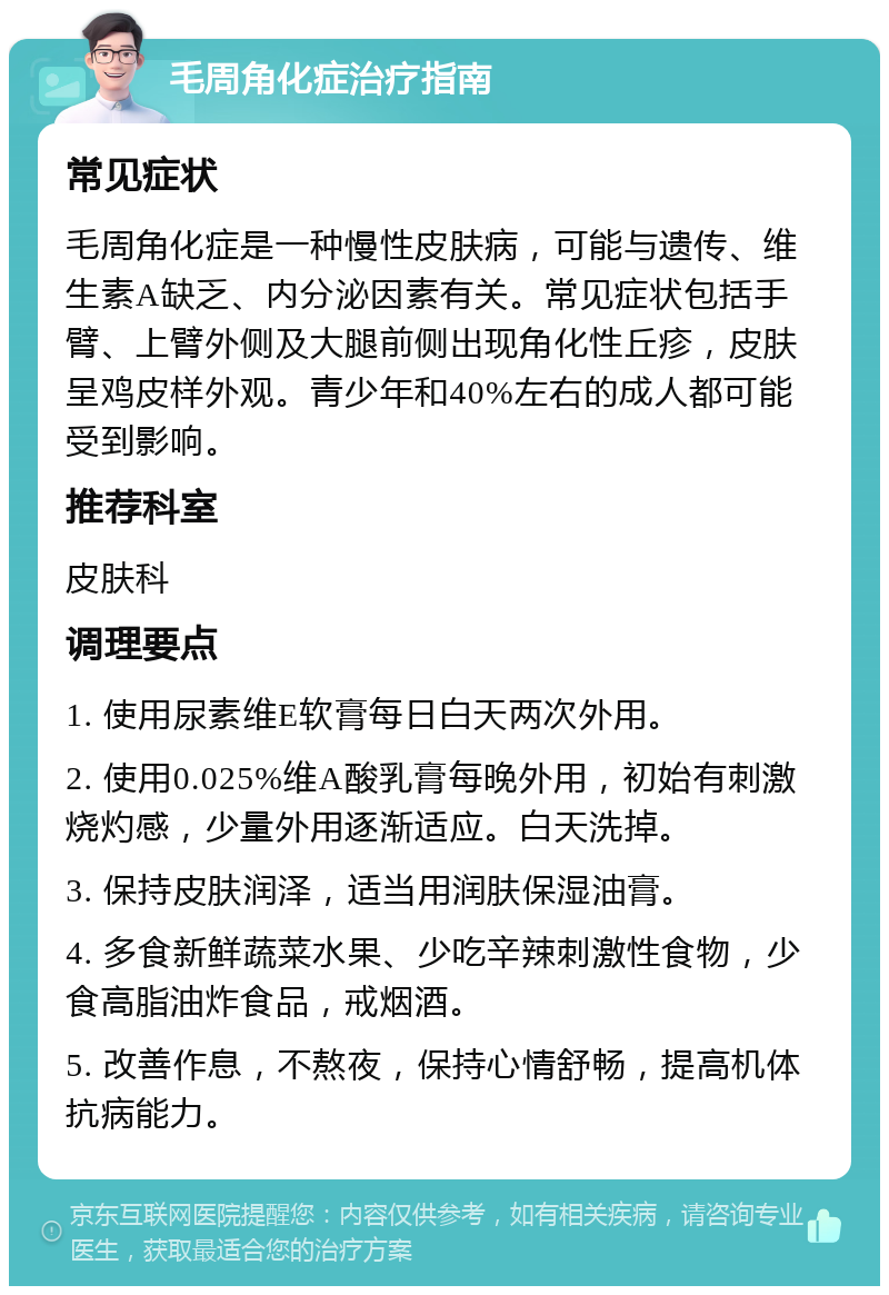 毛周角化症治疗指南 常见症状 毛周角化症是一种慢性皮肤病，可能与遗传、维生素A缺乏、内分泌因素有关。常见症状包括手臂、上臂外侧及大腿前侧出现角化性丘疹，皮肤呈鸡皮样外观。青少年和40%左右的成人都可能受到影响。 推荐科室 皮肤科 调理要点 1. 使用尿素维E软膏每日白天两次外用。 2. 使用0.025%维A酸乳膏每晚外用，初始有刺激烧灼感，少量外用逐渐适应。白天洗掉。 3. 保持皮肤润泽，适当用润肤保湿油膏。 4. 多食新鲜蔬菜水果、少吃辛辣刺激性食物，少食高脂油炸食品，戒烟酒。 5. 改善作息，不熬夜，保持心情舒畅，提高机体抗病能力。