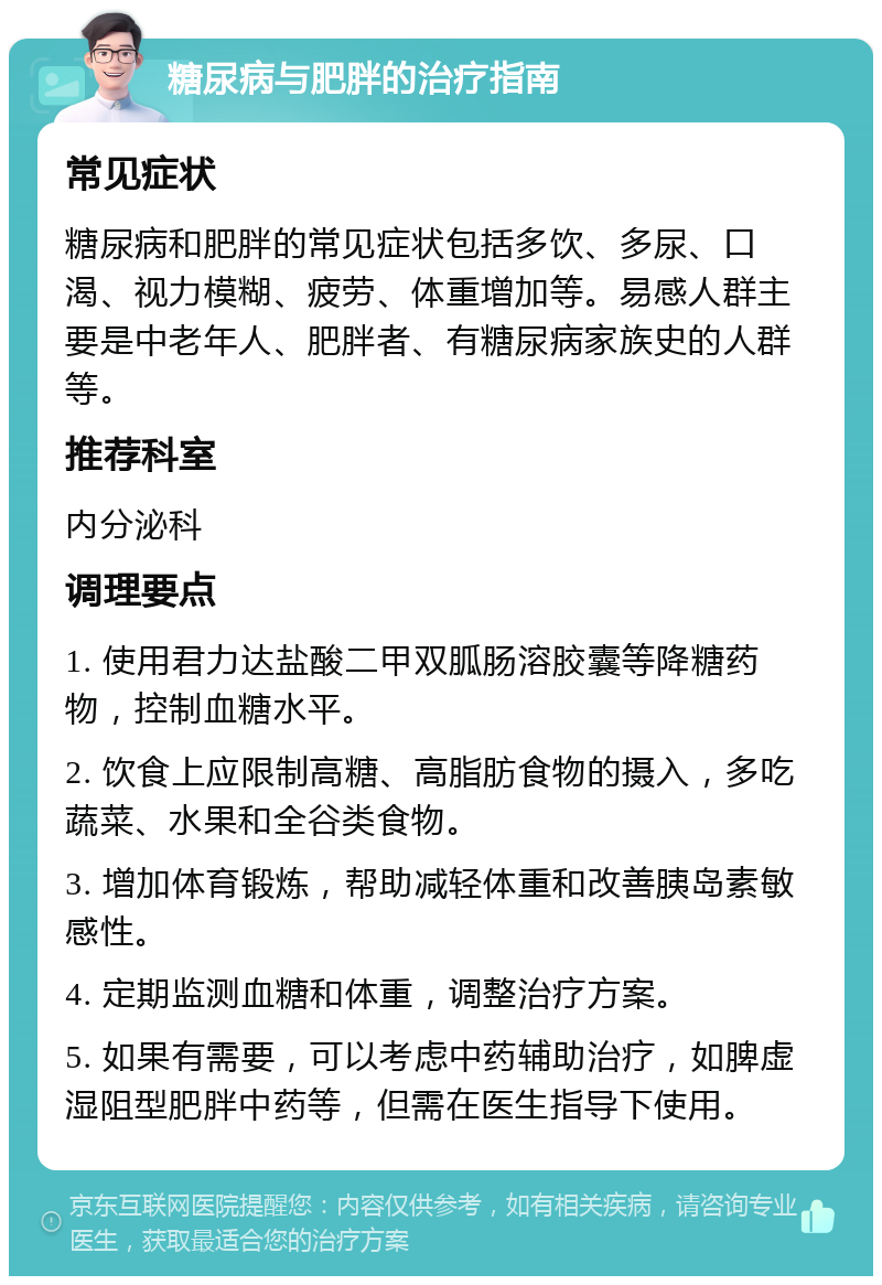 糖尿病与肥胖的治疗指南 常见症状 糖尿病和肥胖的常见症状包括多饮、多尿、口渴、视力模糊、疲劳、体重增加等。易感人群主要是中老年人、肥胖者、有糖尿病家族史的人群等。 推荐科室 内分泌科 调理要点 1. 使用君力达盐酸二甲双胍肠溶胶囊等降糖药物，控制血糖水平。 2. 饮食上应限制高糖、高脂肪食物的摄入，多吃蔬菜、水果和全谷类食物。 3. 增加体育锻炼，帮助减轻体重和改善胰岛素敏感性。 4. 定期监测血糖和体重，调整治疗方案。 5. 如果有需要，可以考虑中药辅助治疗，如脾虚湿阻型肥胖中药等，但需在医生指导下使用。