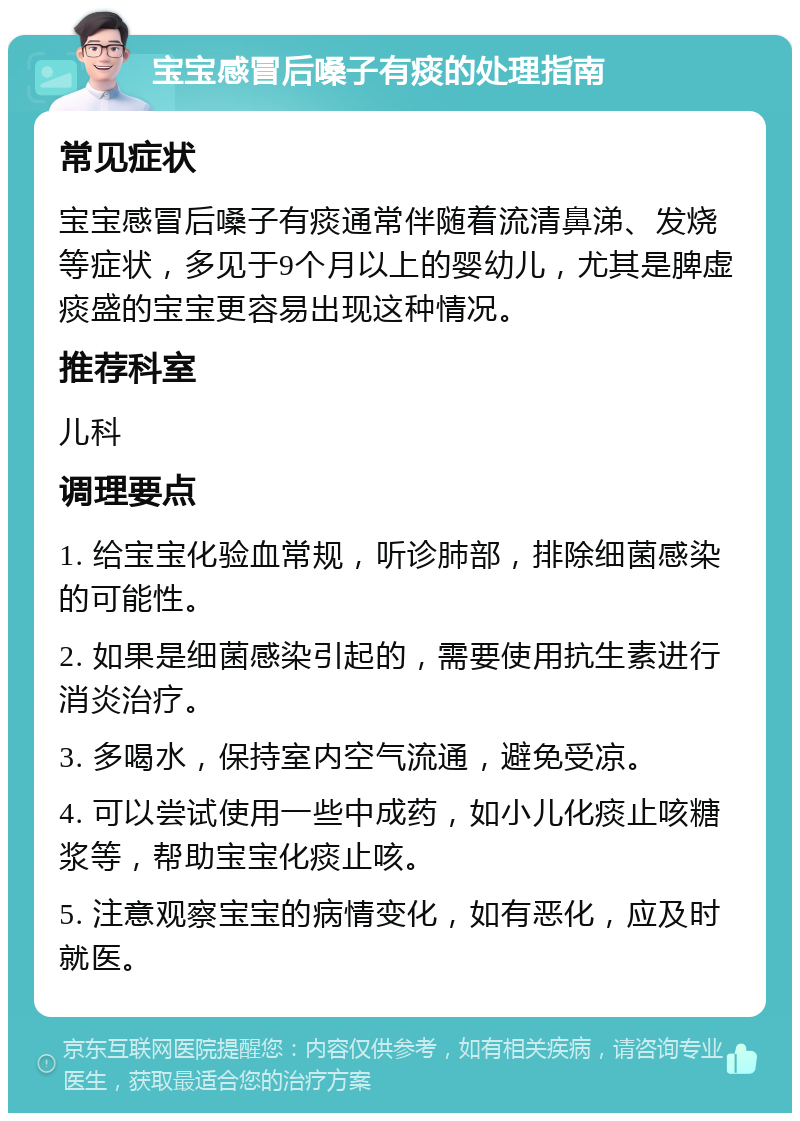 宝宝感冒后嗓子有痰的处理指南 常见症状 宝宝感冒后嗓子有痰通常伴随着流清鼻涕、发烧等症状，多见于9个月以上的婴幼儿，尤其是脾虚痰盛的宝宝更容易出现这种情况。 推荐科室 儿科 调理要点 1. 给宝宝化验血常规，听诊肺部，排除细菌感染的可能性。 2. 如果是细菌感染引起的，需要使用抗生素进行消炎治疗。 3. 多喝水，保持室内空气流通，避免受凉。 4. 可以尝试使用一些中成药，如小儿化痰止咳糖浆等，帮助宝宝化痰止咳。 5. 注意观察宝宝的病情变化，如有恶化，应及时就医。