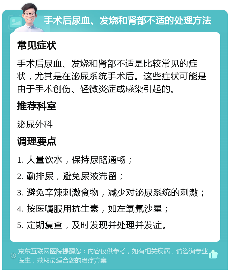 手术后尿血、发烧和肾部不适的处理方法 常见症状 手术后尿血、发烧和肾部不适是比较常见的症状，尤其是在泌尿系统手术后。这些症状可能是由于手术创伤、轻微炎症或感染引起的。 推荐科室 泌尿外科 调理要点 1. 大量饮水，保持尿路通畅； 2. 勤排尿，避免尿液滞留； 3. 避免辛辣刺激食物，减少对泌尿系统的刺激； 4. 按医嘱服用抗生素，如左氧氟沙星； 5. 定期复查，及时发现并处理并发症。