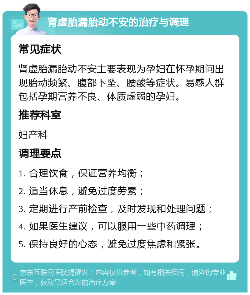 肾虚胎漏胎动不安的治疗与调理 常见症状 肾虚胎漏胎动不安主要表现为孕妇在怀孕期间出现胎动频繁、腹部下坠、腰酸等症状。易感人群包括孕期营养不良、体质虚弱的孕妇。 推荐科室 妇产科 调理要点 1. 合理饮食，保证营养均衡； 2. 适当休息，避免过度劳累； 3. 定期进行产前检查，及时发现和处理问题； 4. 如果医生建议，可以服用一些中药调理； 5. 保持良好的心态，避免过度焦虑和紧张。