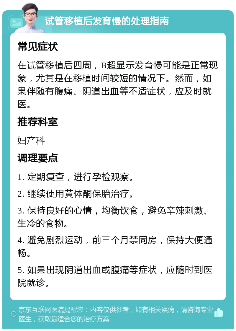 试管移植后发育慢的处理指南 常见症状 在试管移植后四周，B超显示发育慢可能是正常现象，尤其是在移植时间较短的情况下。然而，如果伴随有腹痛、阴道出血等不适症状，应及时就医。 推荐科室 妇产科 调理要点 1. 定期复查，进行孕检观察。 2. 继续使用黄体酮保胎治疗。 3. 保持良好的心情，均衡饮食，避免辛辣刺激、生冷的食物。 4. 避免剧烈运动，前三个月禁同房，保持大便通畅。 5. 如果出现阴道出血或腹痛等症状，应随时到医院就诊。