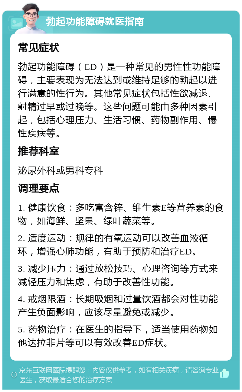 勃起功能障碍就医指南 常见症状 勃起功能障碍（ED）是一种常见的男性性功能障碍，主要表现为无法达到或维持足够的勃起以进行满意的性行为。其他常见症状包括性欲减退、射精过早或过晚等。这些问题可能由多种因素引起，包括心理压力、生活习惯、药物副作用、慢性疾病等。 推荐科室 泌尿外科或男科专科 调理要点 1. 健康饮食：多吃富含锌、维生素E等营养素的食物，如海鲜、坚果、绿叶蔬菜等。 2. 适度运动：规律的有氧运动可以改善血液循环，增强心肺功能，有助于预防和治疗ED。 3. 减少压力：通过放松技巧、心理咨询等方式来减轻压力和焦虑，有助于改善性功能。 4. 戒烟限酒：长期吸烟和过量饮酒都会对性功能产生负面影响，应该尽量避免或减少。 5. 药物治疗：在医生的指导下，适当使用药物如他达拉非片等可以有效改善ED症状。