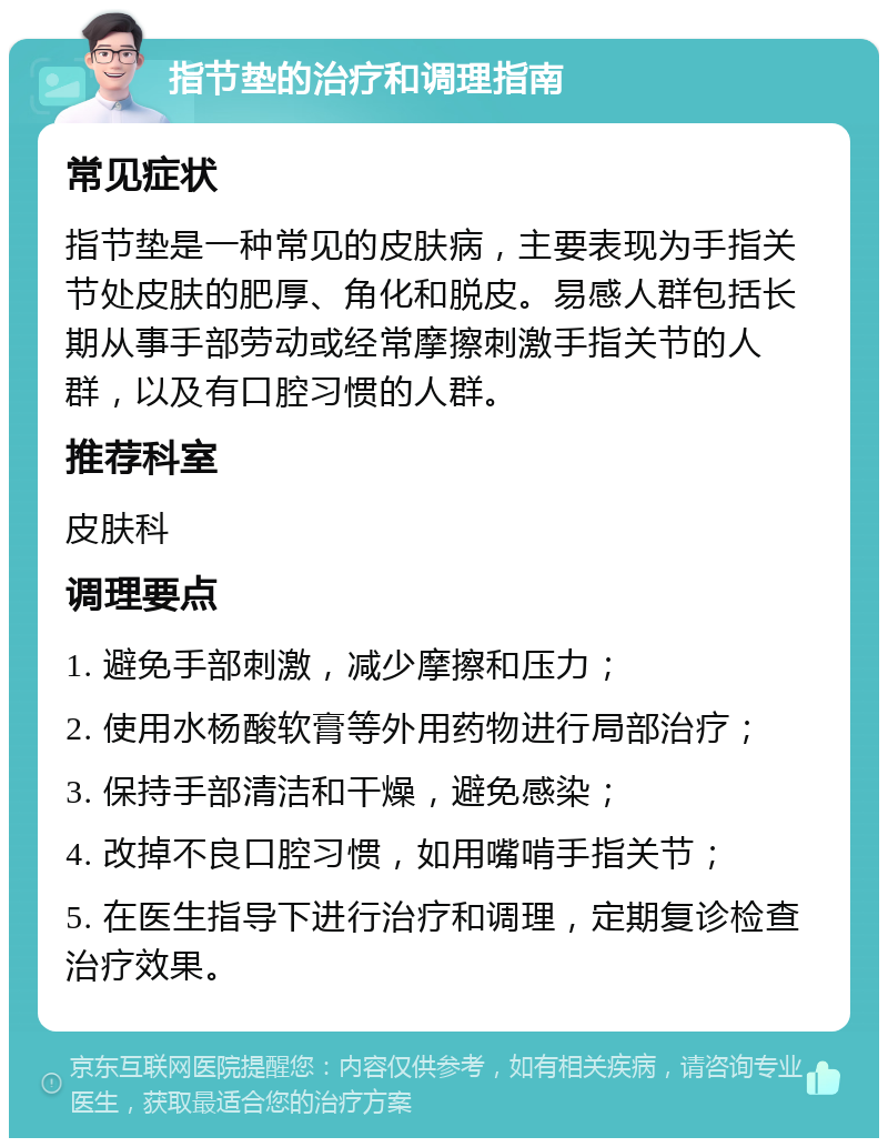 指节垫的治疗和调理指南 常见症状 指节垫是一种常见的皮肤病，主要表现为手指关节处皮肤的肥厚、角化和脱皮。易感人群包括长期从事手部劳动或经常摩擦刺激手指关节的人群，以及有口腔习惯的人群。 推荐科室 皮肤科 调理要点 1. 避免手部刺激，减少摩擦和压力； 2. 使用水杨酸软膏等外用药物进行局部治疗； 3. 保持手部清洁和干燥，避免感染； 4. 改掉不良口腔习惯，如用嘴啃手指关节； 5. 在医生指导下进行治疗和调理，定期复诊检查治疗效果。