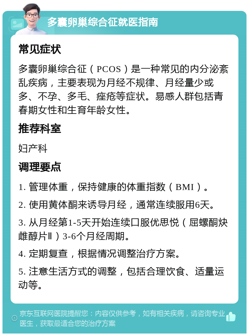 多囊卵巢综合征就医指南 常见症状 多囊卵巢综合征（PCOS）是一种常见的内分泌紊乱疾病，主要表现为月经不规律、月经量少或多、不孕、多毛、痤疮等症状。易感人群包括青春期女性和生育年龄女性。 推荐科室 妇产科 调理要点 1. 管理体重，保持健康的体重指数（BMI）。 2. 使用黄体酮来诱导月经，通常连续服用6天。 3. 从月经第1-5天开始连续口服优思悦（屈螺酮炔雌醇片Ⅱ）3-6个月经周期。 4. 定期复查，根据情况调整治疗方案。 5. 注意生活方式的调整，包括合理饮食、适量运动等。