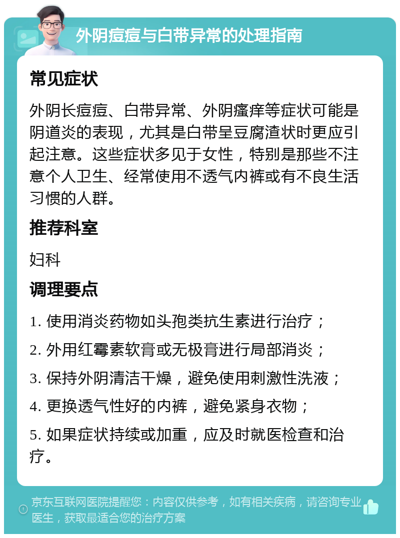 外阴痘痘与白带异常的处理指南 常见症状 外阴长痘痘、白带异常、外阴瘙痒等症状可能是阴道炎的表现，尤其是白带呈豆腐渣状时更应引起注意。这些症状多见于女性，特别是那些不注意个人卫生、经常使用不透气内裤或有不良生活习惯的人群。 推荐科室 妇科 调理要点 1. 使用消炎药物如头孢类抗生素进行治疗； 2. 外用红霉素软膏或无极膏进行局部消炎； 3. 保持外阴清洁干燥，避免使用刺激性洗液； 4. 更换透气性好的内裤，避免紧身衣物； 5. 如果症状持续或加重，应及时就医检查和治疗。