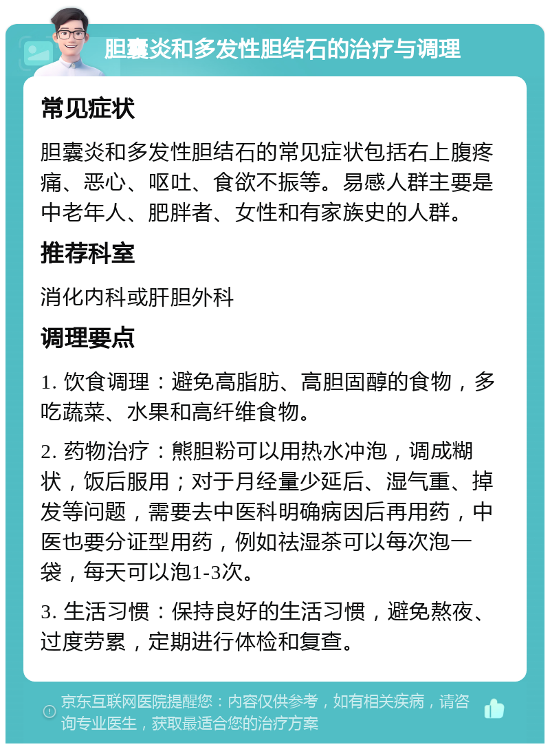 胆囊炎和多发性胆结石的治疗与调理 常见症状 胆囊炎和多发性胆结石的常见症状包括右上腹疼痛、恶心、呕吐、食欲不振等。易感人群主要是中老年人、肥胖者、女性和有家族史的人群。 推荐科室 消化内科或肝胆外科 调理要点 1. 饮食调理：避免高脂肪、高胆固醇的食物，多吃蔬菜、水果和高纤维食物。 2. 药物治疗：熊胆粉可以用热水冲泡，调成糊状，饭后服用；对于月经量少延后、湿气重、掉发等问题，需要去中医科明确病因后再用药，中医也要分证型用药，例如祛湿茶可以每次泡一袋，每天可以泡1-3次。 3. 生活习惯：保持良好的生活习惯，避免熬夜、过度劳累，定期进行体检和复查。