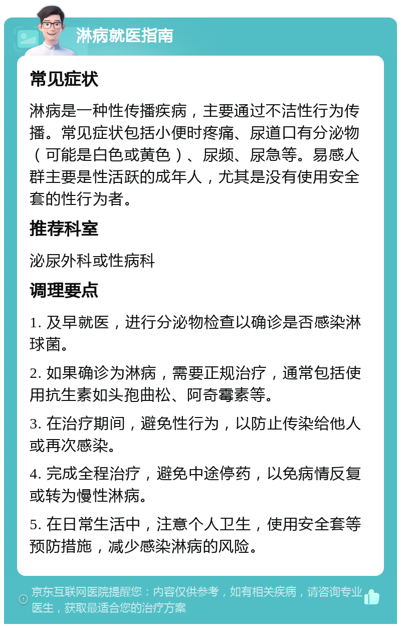 淋病就医指南 常见症状 淋病是一种性传播疾病，主要通过不洁性行为传播。常见症状包括小便时疼痛、尿道口有分泌物（可能是白色或黄色）、尿频、尿急等。易感人群主要是性活跃的成年人，尤其是没有使用安全套的性行为者。 推荐科室 泌尿外科或性病科 调理要点 1. 及早就医，进行分泌物检查以确诊是否感染淋球菌。 2. 如果确诊为淋病，需要正规治疗，通常包括使用抗生素如头孢曲松、阿奇霉素等。 3. 在治疗期间，避免性行为，以防止传染给他人或再次感染。 4. 完成全程治疗，避免中途停药，以免病情反复或转为慢性淋病。 5. 在日常生活中，注意个人卫生，使用安全套等预防措施，减少感染淋病的风险。