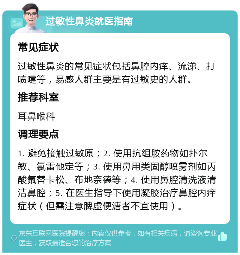 过敏性鼻炎就医指南 常见症状 过敏性鼻炎的常见症状包括鼻腔内痒、流涕、打喷嚏等，易感人群主要是有过敏史的人群。 推荐科室 耳鼻喉科 调理要点 1. 避免接触过敏原；2. 使用抗组胺药物如扑尔敏、氯雷他定等；3. 使用鼻用类固醇喷雾剂如丙酸氟替卡松、布地奈德等；4. 使用鼻腔清洗液清洁鼻腔；5. 在医生指导下使用凝胶治疗鼻腔内痒症状（但需注意脾虚便溏者不宜使用）。