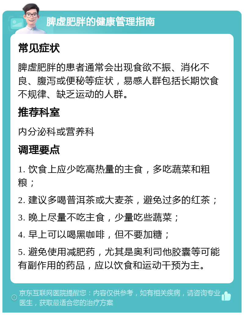 脾虚肥胖的健康管理指南 常见症状 脾虚肥胖的患者通常会出现食欲不振、消化不良、腹泻或便秘等症状，易感人群包括长期饮食不规律、缺乏运动的人群。 推荐科室 内分泌科或营养科 调理要点 1. 饮食上应少吃高热量的主食，多吃蔬菜和粗粮； 2. 建议多喝普洱茶或大麦茶，避免过多的红茶； 3. 晚上尽量不吃主食，少量吃些蔬菜； 4. 早上可以喝黑咖啡，但不要加糖； 5. 避免使用减肥药，尤其是奥利司他胶囊等可能有副作用的药品，应以饮食和运动干预为主。