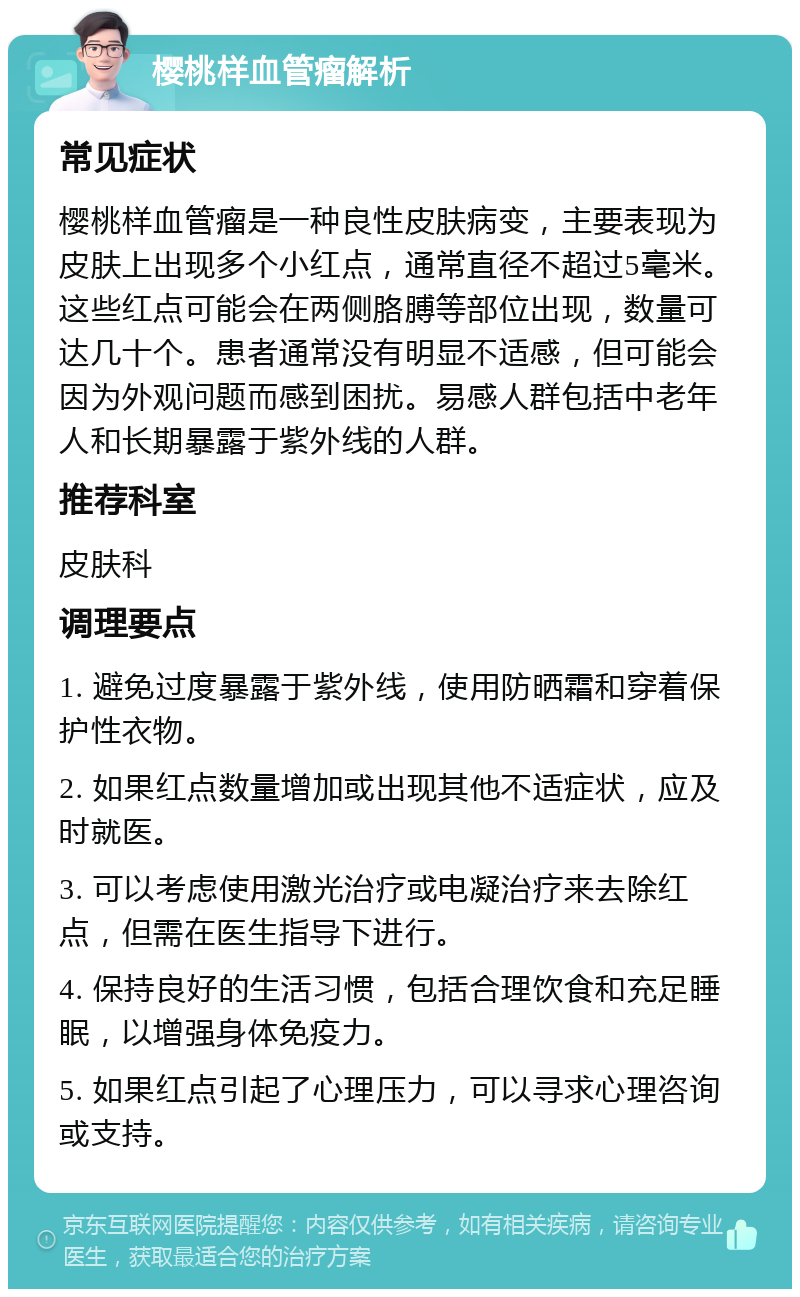 樱桃样血管瘤解析 常见症状 樱桃样血管瘤是一种良性皮肤病变，主要表现为皮肤上出现多个小红点，通常直径不超过5毫米。这些红点可能会在两侧胳膊等部位出现，数量可达几十个。患者通常没有明显不适感，但可能会因为外观问题而感到困扰。易感人群包括中老年人和长期暴露于紫外线的人群。 推荐科室 皮肤科 调理要点 1. 避免过度暴露于紫外线，使用防晒霜和穿着保护性衣物。 2. 如果红点数量增加或出现其他不适症状，应及时就医。 3. 可以考虑使用激光治疗或电凝治疗来去除红点，但需在医生指导下进行。 4. 保持良好的生活习惯，包括合理饮食和充足睡眠，以增强身体免疫力。 5. 如果红点引起了心理压力，可以寻求心理咨询或支持。