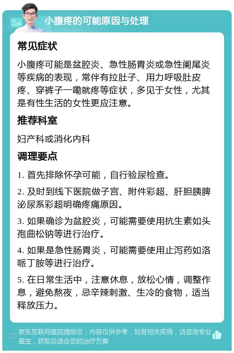 小腹疼的可能原因与处理 常见症状 小腹疼可能是盆腔炎、急性肠胃炎或急性阑尾炎等疾病的表现，常伴有拉肚子、用力呼吸肚皮疼、穿裤子一嘞就疼等症状，多见于女性，尤其是有性生活的女性更应注意。 推荐科室 妇产科或消化内科 调理要点 1. 首先排除怀孕可能，自行验尿检查。 2. 及时到线下医院做子宫、附件彩超、肝胆胰脾泌尿系彩超明确疼痛原因。 3. 如果确诊为盆腔炎，可能需要使用抗生素如头孢曲松钠等进行治疗。 4. 如果是急性肠胃炎，可能需要使用止泻药如洛哌丁胺等进行治疗。 5. 在日常生活中，注意休息，放松心情，调整作息，避免熬夜，忌辛辣刺激、生冷的食物，适当释放压力。