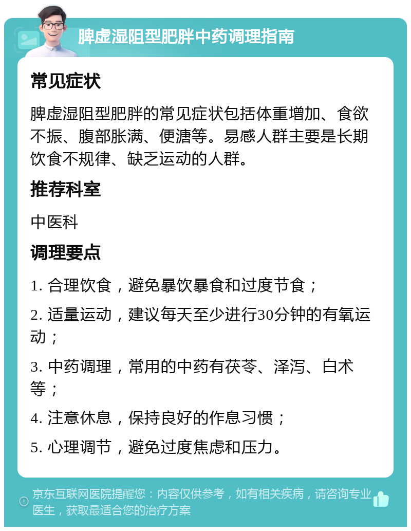 脾虚湿阻型肥胖中药调理指南 常见症状 脾虚湿阻型肥胖的常见症状包括体重增加、食欲不振、腹部胀满、便溏等。易感人群主要是长期饮食不规律、缺乏运动的人群。 推荐科室 中医科 调理要点 1. 合理饮食，避免暴饮暴食和过度节食； 2. 适量运动，建议每天至少进行30分钟的有氧运动； 3. 中药调理，常用的中药有茯苓、泽泻、白术等； 4. 注意休息，保持良好的作息习惯； 5. 心理调节，避免过度焦虑和压力。