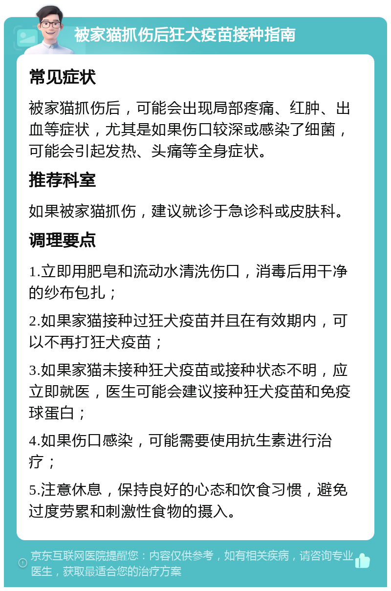 被家猫抓伤后狂犬疫苗接种指南 常见症状 被家猫抓伤后，可能会出现局部疼痛、红肿、出血等症状，尤其是如果伤口较深或感染了细菌，可能会引起发热、头痛等全身症状。 推荐科室 如果被家猫抓伤，建议就诊于急诊科或皮肤科。 调理要点 1.立即用肥皂和流动水清洗伤口，消毒后用干净的纱布包扎； 2.如果家猫接种过狂犬疫苗并且在有效期内，可以不再打狂犬疫苗； 3.如果家猫未接种狂犬疫苗或接种状态不明，应立即就医，医生可能会建议接种狂犬疫苗和免疫球蛋白； 4.如果伤口感染，可能需要使用抗生素进行治疗； 5.注意休息，保持良好的心态和饮食习惯，避免过度劳累和刺激性食物的摄入。