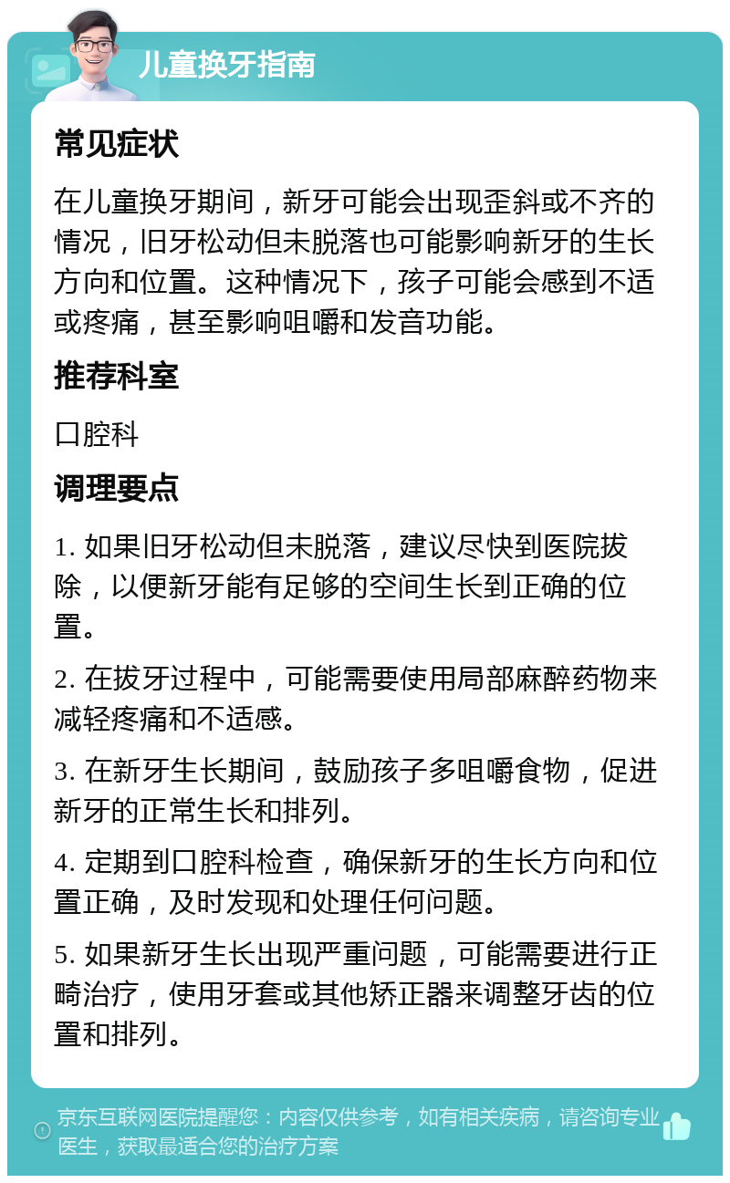 儿童换牙指南 常见症状 在儿童换牙期间，新牙可能会出现歪斜或不齐的情况，旧牙松动但未脱落也可能影响新牙的生长方向和位置。这种情况下，孩子可能会感到不适或疼痛，甚至影响咀嚼和发音功能。 推荐科室 口腔科 调理要点 1. 如果旧牙松动但未脱落，建议尽快到医院拔除，以便新牙能有足够的空间生长到正确的位置。 2. 在拔牙过程中，可能需要使用局部麻醉药物来减轻疼痛和不适感。 3. 在新牙生长期间，鼓励孩子多咀嚼食物，促进新牙的正常生长和排列。 4. 定期到口腔科检查，确保新牙的生长方向和位置正确，及时发现和处理任何问题。 5. 如果新牙生长出现严重问题，可能需要进行正畸治疗，使用牙套或其他矫正器来调整牙齿的位置和排列。