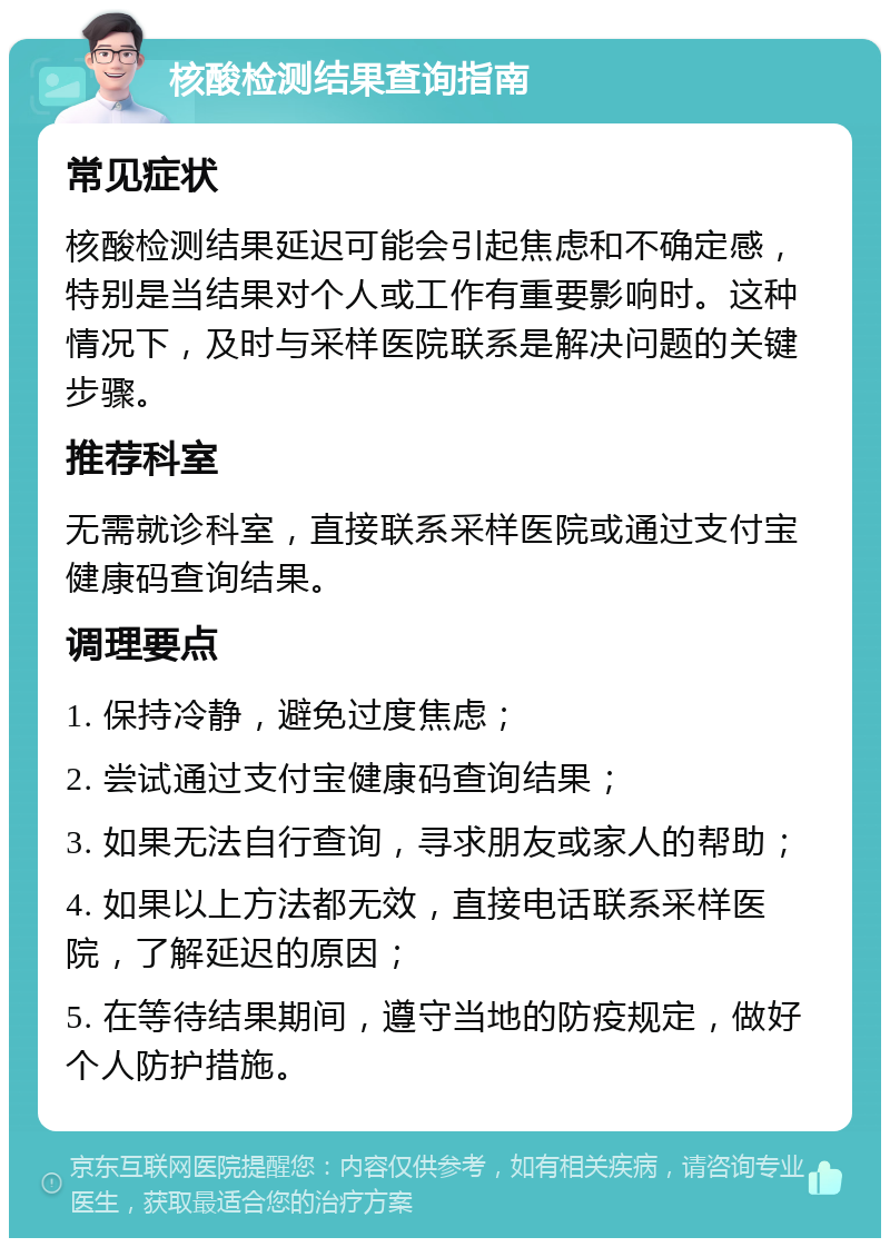 核酸检测结果查询指南 常见症状 核酸检测结果延迟可能会引起焦虑和不确定感，特别是当结果对个人或工作有重要影响时。这种情况下，及时与采样医院联系是解决问题的关键步骤。 推荐科室 无需就诊科室，直接联系采样医院或通过支付宝健康码查询结果。 调理要点 1. 保持冷静，避免过度焦虑； 2. 尝试通过支付宝健康码查询结果； 3. 如果无法自行查询，寻求朋友或家人的帮助； 4. 如果以上方法都无效，直接电话联系采样医院，了解延迟的原因； 5. 在等待结果期间，遵守当地的防疫规定，做好个人防护措施。