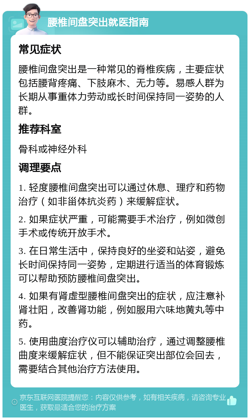 腰椎间盘突出就医指南 常见症状 腰椎间盘突出是一种常见的脊椎疾病，主要症状包括腰背疼痛、下肢麻木、无力等。易感人群为长期从事重体力劳动或长时间保持同一姿势的人群。 推荐科室 骨科或神经外科 调理要点 1. 轻度腰椎间盘突出可以通过休息、理疗和药物治疗（如非甾体抗炎药）来缓解症状。 2. 如果症状严重，可能需要手术治疗，例如微创手术或传统开放手术。 3. 在日常生活中，保持良好的坐姿和站姿，避免长时间保持同一姿势，定期进行适当的体育锻炼可以帮助预防腰椎间盘突出。 4. 如果有肾虚型腰椎间盘突出的症状，应注意补肾壮阳，改善肾功能，例如服用六味地黄丸等中药。 5. 使用曲度治疗仪可以辅助治疗，通过调整腰椎曲度来缓解症状，但不能保证突出部位会回去，需要结合其他治疗方法使用。