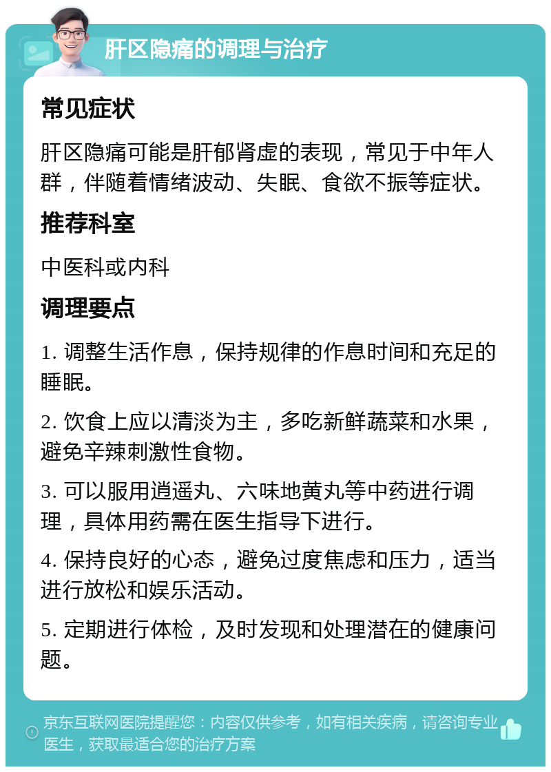 肝区隐痛的调理与治疗 常见症状 肝区隐痛可能是肝郁肾虚的表现，常见于中年人群，伴随着情绪波动、失眠、食欲不振等症状。 推荐科室 中医科或内科 调理要点 1. 调整生活作息，保持规律的作息时间和充足的睡眠。 2. 饮食上应以清淡为主，多吃新鲜蔬菜和水果，避免辛辣刺激性食物。 3. 可以服用逍遥丸、六味地黄丸等中药进行调理，具体用药需在医生指导下进行。 4. 保持良好的心态，避免过度焦虑和压力，适当进行放松和娱乐活动。 5. 定期进行体检，及时发现和处理潜在的健康问题。