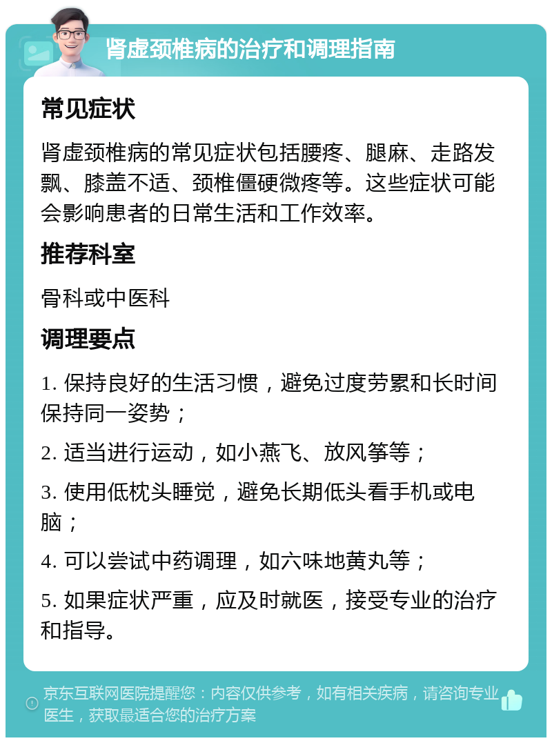 肾虚颈椎病的治疗和调理指南 常见症状 肾虚颈椎病的常见症状包括腰疼、腿麻、走路发飘、膝盖不适、颈椎僵硬微疼等。这些症状可能会影响患者的日常生活和工作效率。 推荐科室 骨科或中医科 调理要点 1. 保持良好的生活习惯，避免过度劳累和长时间保持同一姿势； 2. 适当进行运动，如小燕飞、放风筝等； 3. 使用低枕头睡觉，避免长期低头看手机或电脑； 4. 可以尝试中药调理，如六味地黄丸等； 5. 如果症状严重，应及时就医，接受专业的治疗和指导。