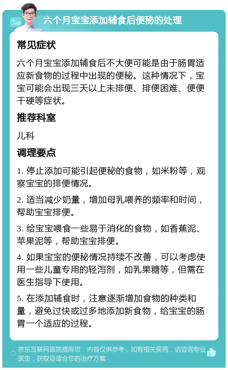 六个月宝宝添加辅食后便秘的处理 常见症状 六个月宝宝添加辅食后不大便可能是由于肠胃适应新食物的过程中出现的便秘。这种情况下，宝宝可能会出现三天以上未排便、排便困难、便便干硬等症状。 推荐科室 儿科 调理要点 1. 停止添加可能引起便秘的食物，如米粉等，观察宝宝的排便情况。 2. 适当减少奶量，增加母乳喂养的频率和时间，帮助宝宝排便。 3. 给宝宝喂食一些易于消化的食物，如香蕉泥、苹果泥等，帮助宝宝排便。 4. 如果宝宝的便秘情况持续不改善，可以考虑使用一些儿童专用的轻泻剂，如乳果糖等，但需在医生指导下使用。 5. 在添加辅食时，注意逐渐增加食物的种类和量，避免过快或过多地添加新食物，给宝宝的肠胃一个适应的过程。