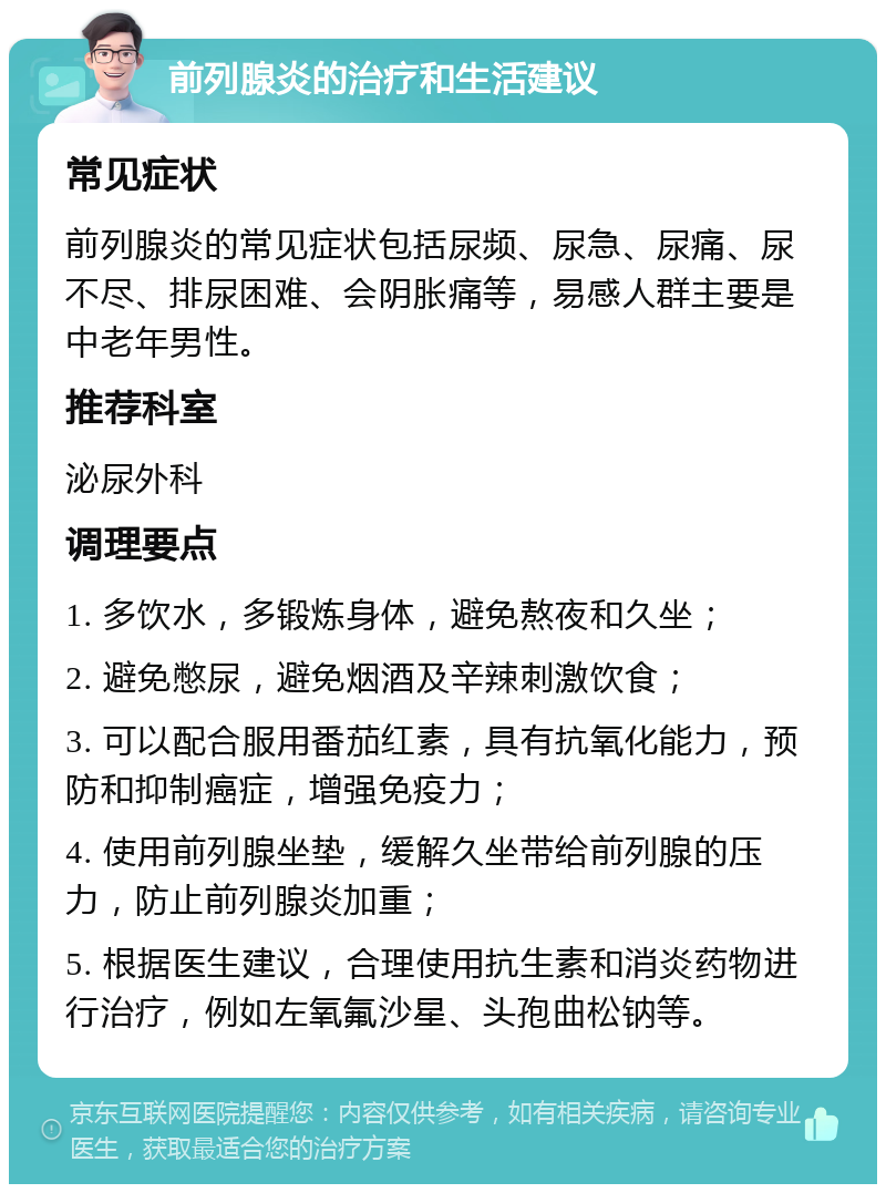 前列腺炎的治疗和生活建议 常见症状 前列腺炎的常见症状包括尿频、尿急、尿痛、尿不尽、排尿困难、会阴胀痛等，易感人群主要是中老年男性。 推荐科室 泌尿外科 调理要点 1. 多饮水，多锻炼身体，避免熬夜和久坐； 2. 避免憋尿，避免烟酒及辛辣刺激饮食； 3. 可以配合服用番茄红素，具有抗氧化能力，预防和抑制癌症，增强免疫力； 4. 使用前列腺坐垫，缓解久坐带给前列腺的压力，防止前列腺炎加重； 5. 根据医生建议，合理使用抗生素和消炎药物进行治疗，例如左氧氟沙星、头孢曲松钠等。